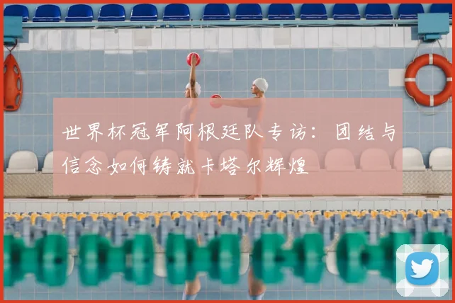 世界杯冠军阿根廷队专访：团结与信念如何铸就卡塔尔辉煌