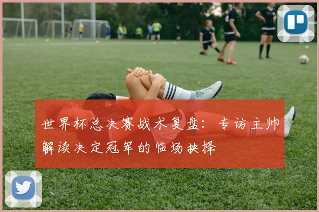 世界杯总决赛战术复盘：专访主帅解读决定冠军的临场抉择