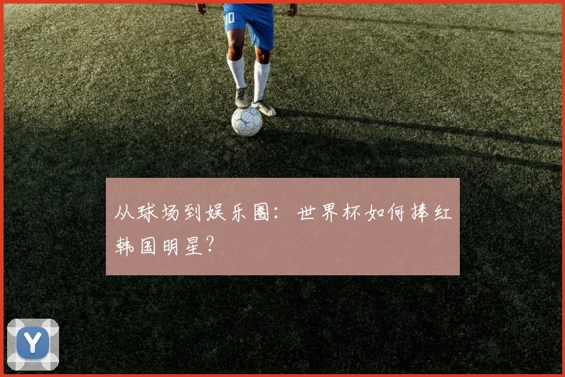 从球场到娱乐圈：世界杯如何捧红韩国明星？