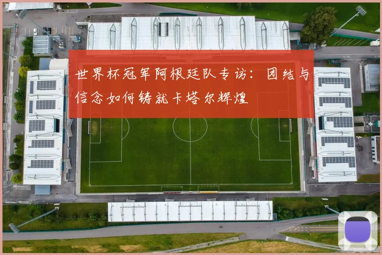 世界杯冠军阿根廷队专访：团结与信念如何铸就卡塔尔辉煌