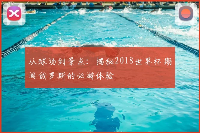从球场到景点：揭秘2018世界杯期间俄罗斯的必游体验