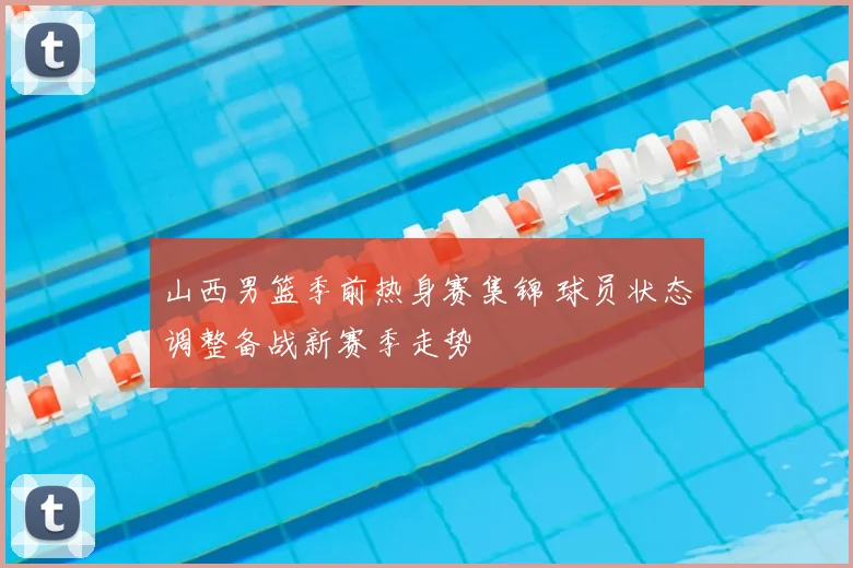 山西男篮季前热身赛集锦 球员状态调整备战新赛季走势