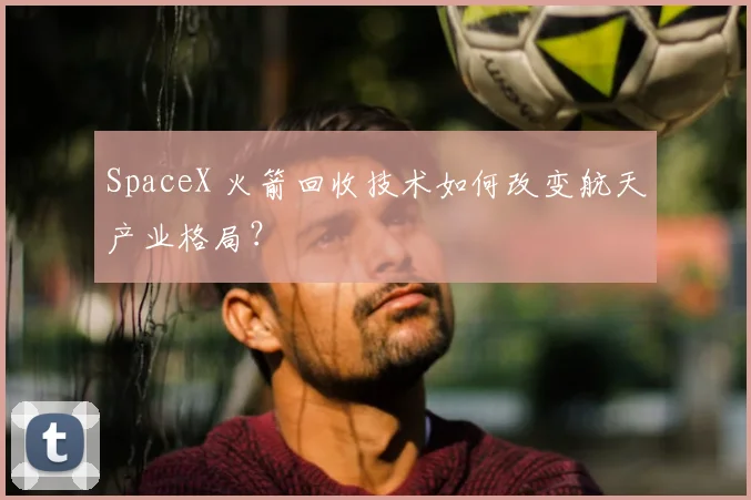 SpaceX 火箭回收技术如何改变航天产业格局？
