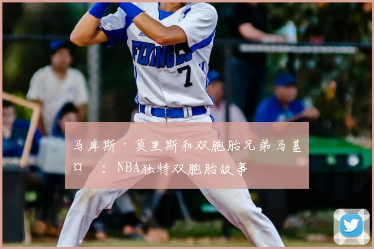 马库斯·莫里斯和双胞胎兄弟马基夫:NBA独特双胞胎故事