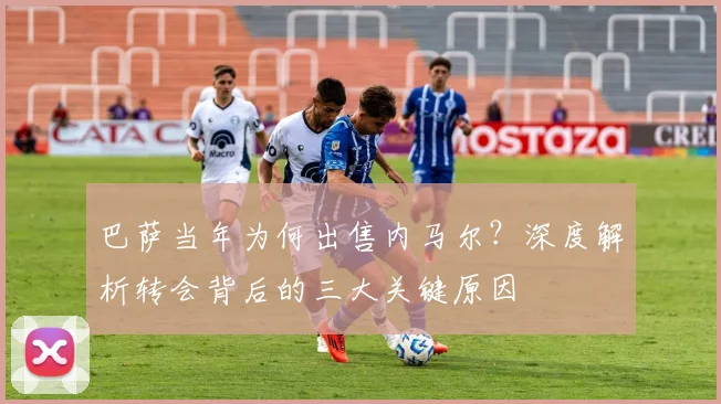 巴萨当年为何出售内马尔？深度解析转会背后的三大关键原因