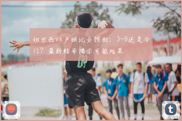 切尔西vs卢顿比分预测：3-0还是冷门？最新赔率揭示可能结果