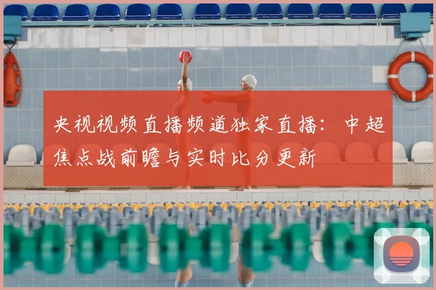 央视视频直播频道独家直播：中超焦点战前瞻与实时比分更新