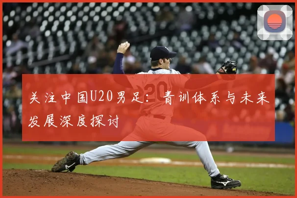 关注中国U20男足：青训体系与未来发展深度探讨