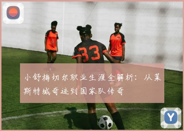 小舒梅切尔职业生涯全解析：从莱斯特城奇迹到国家队传奇
