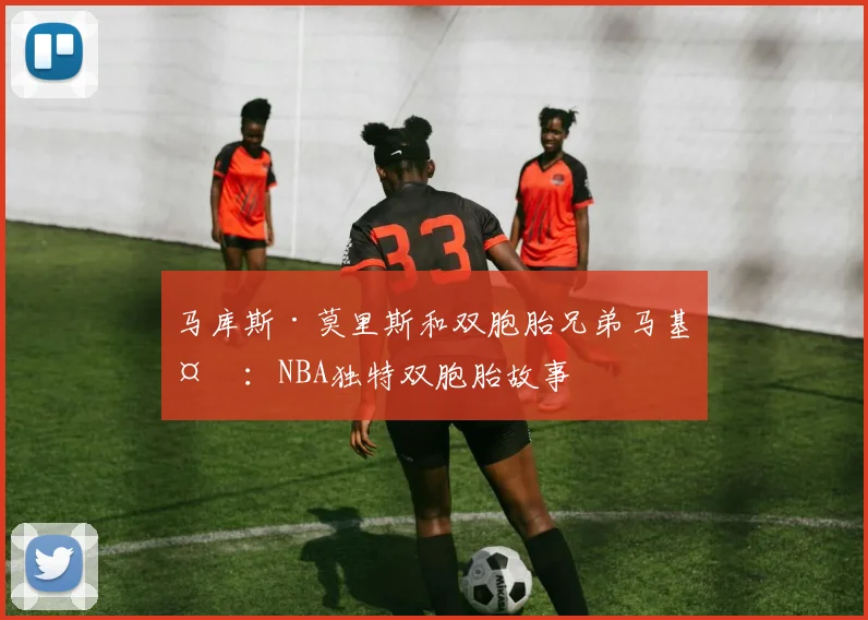 马库斯·莫里斯和双胞胎兄弟马基夫：NBA独特双胞胎故事