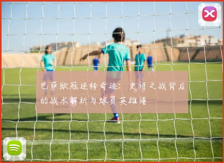巴萨欧冠逆转奇迹：史诗之战背后的战术解析与球员英雄谱